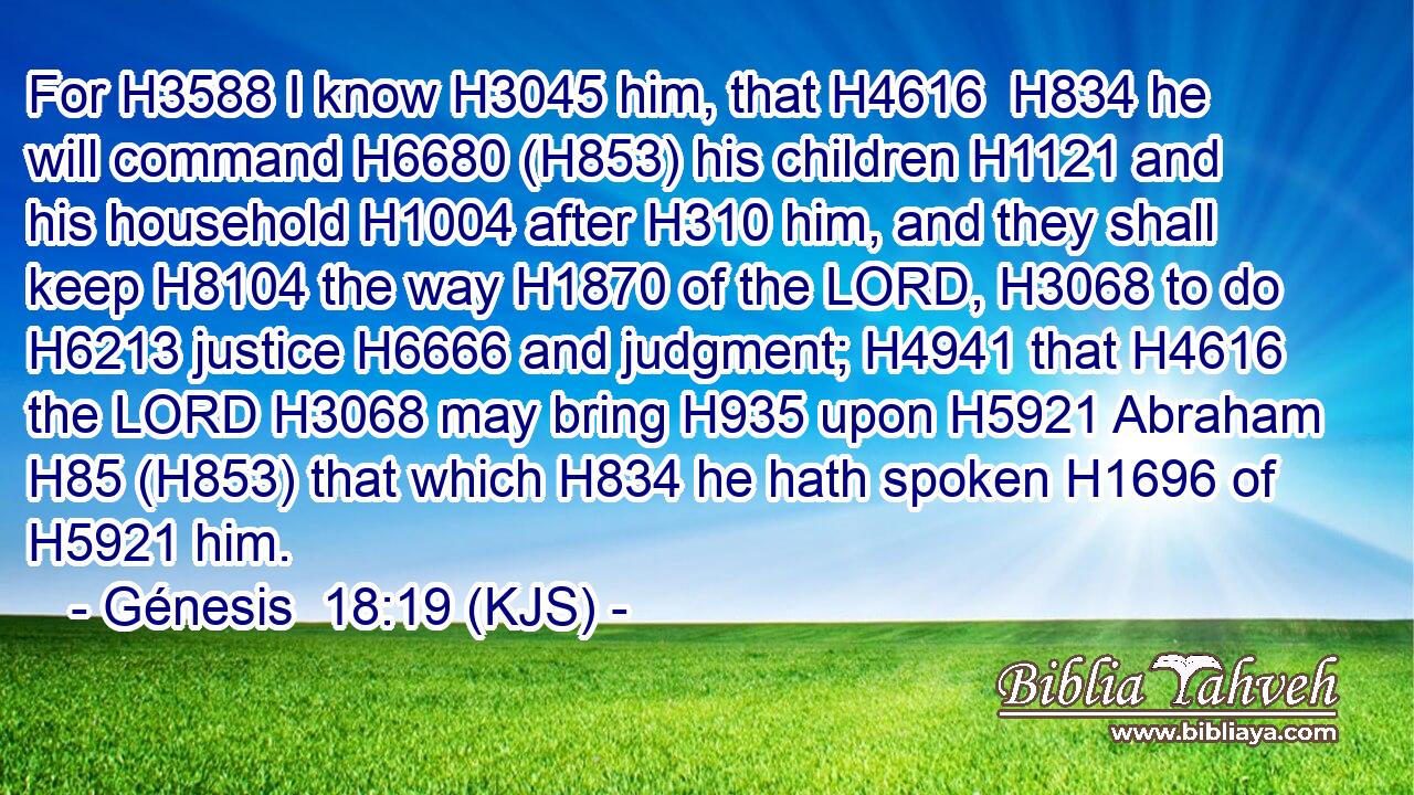 For H3588 I know H3045 him, that H4616  H834 he will command H6680 (H853) his children H1121 and his household H1004 after H310 him, and they shall keep H8104 the way H1870 of the LORD, H3068 to do H6213 justice H6666 and judgment; H4941 that H4616 the LORD H3068 may bring H935 upon H5921 Abraham H85 (H853) that which H834 he hath spoken H1696 of H5921 him.