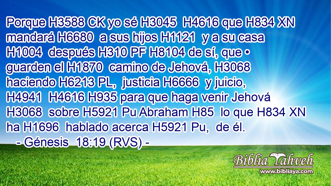 Porque H3588 CK yo sé H3045  H4616 que H834 XN mandará H6680  a sus hijos H1121  y a su casa H1004  después H310 PF H8104 de sí, que • guarden el H1870  camino de Jehová, H3068  haciendo H6213 PL,  justicia H6666  y juicio, H4941  H4616 H935 para que haga venir Jehová H3068  sobre H5921 Pu Abraham H85  lo que H834 XN ha H1696  hablado acerca H5921 Pu,  de él. 