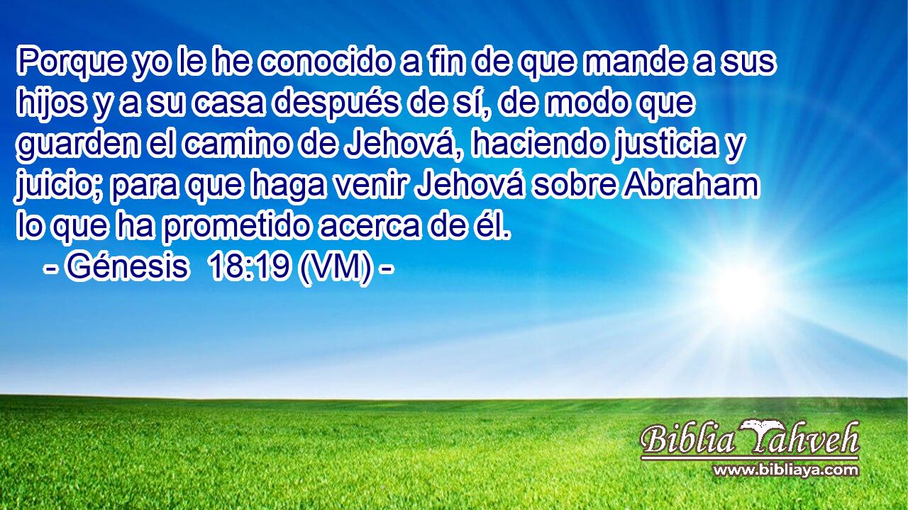  Porque yo le he conocido a fin de que mande a sus hijos y a su casa después de sí, de modo que guarden el camino de Jehová, haciendo justicia y juicio; para que haga venir Jehová sobre Abraham lo que ha prometido acerca de él. 
