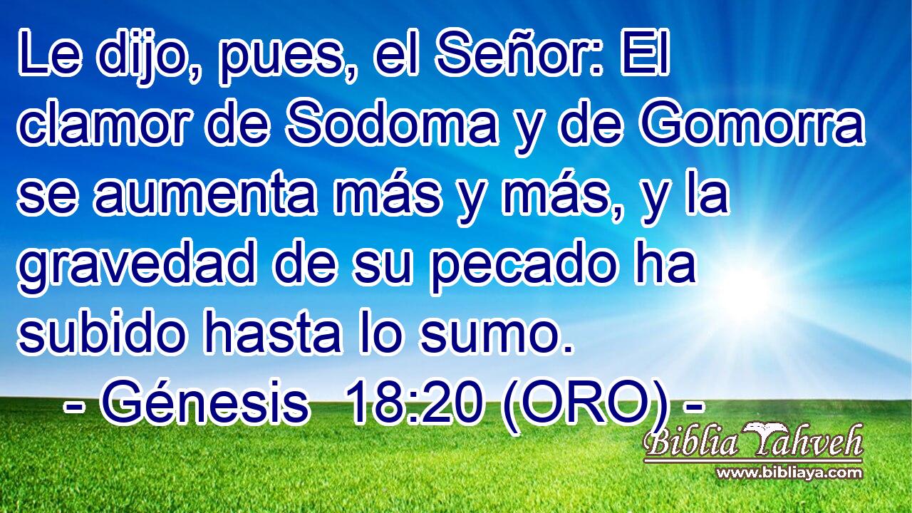  Le dijo, pues, el Señor: El clamor de Sodoma y de Gomorra se aumenta más y más, y la gravedad de su pecado ha subido hasta lo sumo. 