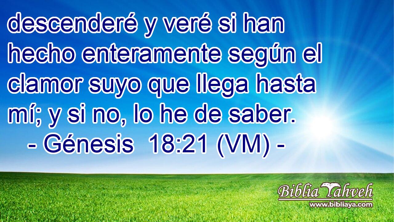  descenderé y veré si han hecho enteramente según el clamor suyo que llega hasta mí; y si no, lo he de saber. 