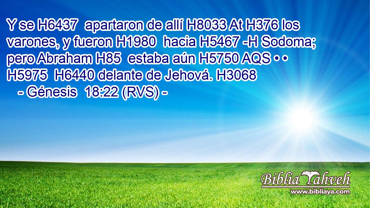 Y se H6437  apartaron de allí H8033 At H376 los varones, y fueron H1980  hacia H5467 -H Sodoma; pero Abraham H85  estaba aún H5750 AQS • • H5975  H6440 delante de Jehová. H3068  