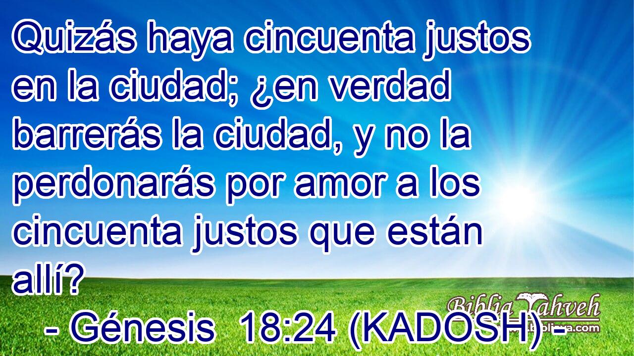  Quizás haya cincuenta justos en la ciudad; ¿en verdad barrerás la ciudad, y no la perdonarás por amor a los cincuenta justos que están allí? 