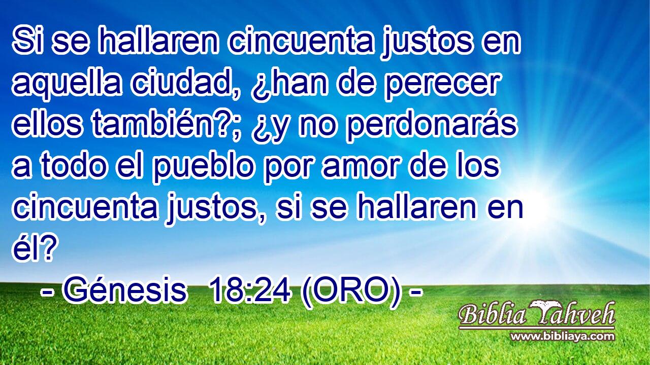  Si se hallaren cincuenta justos en aquella ciudad, ¿han de perecer ellos también?; ¿y no perdonarás a todo el pueblo por amor de los cincuenta justos, si se hallaren en él? 