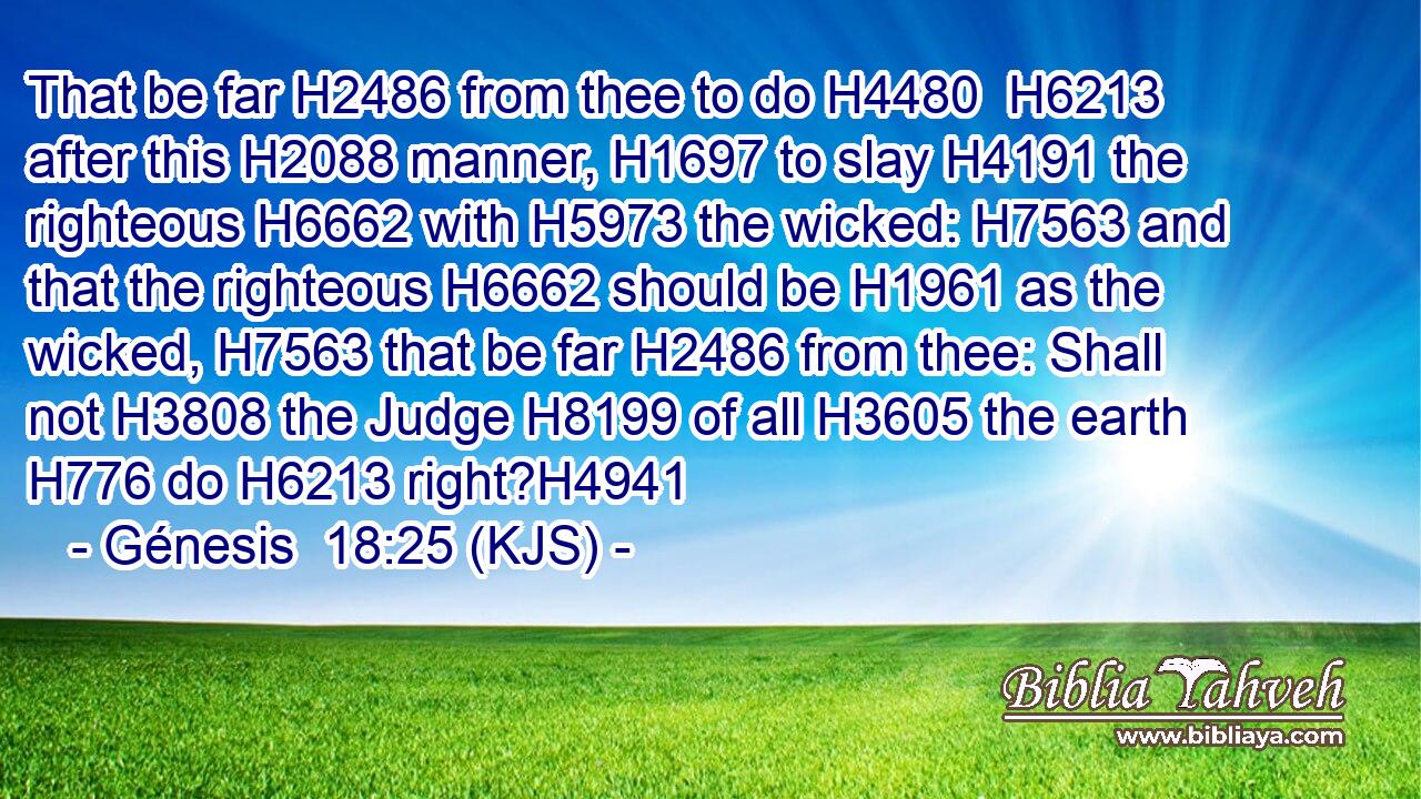 That be far H2486 from thee to do H4480  H6213 after this H2088 manner, H1697 to slay H4191 the righteous H6662 with H5973 the wicked: H7563 and that the righteous H6662 should be H1961 as the wicked, H7563 that be far H2486 from thee: Shall not H3808 the Judge H8199 of all H3605 the earth H776 do H6213 right?H4941