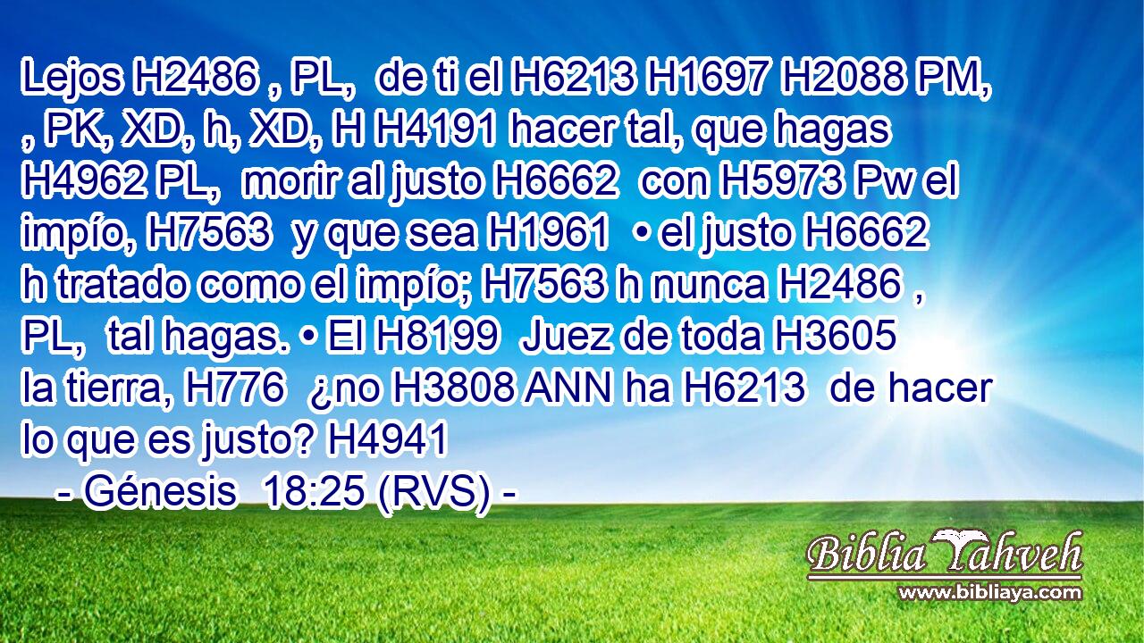 Lejos H2486 , PL,  de ti el H6213 H1697 H2088 PM, , PK, XD, h, XD, H H4191 hacer tal, que hagas H4962 PL,  morir al justo H6662  con H5973 Pw el impío, H7563  y que sea H1961  • el justo H6662 h tratado como el impío; H7563 h nunca H2486 , PL,  tal hagas. • El H8199  Juez de toda H3605  la tierra, H776  ¿no H3808 ANN ha H6213  de hacer lo que es justo? H4941