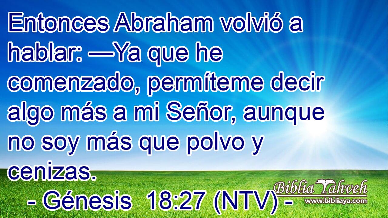 Entonces Abraham volvió a hablar: —Ya que he comenzado, permíteme decir algo más a mi Señor, aunque no soy más que polvo y cenizas.