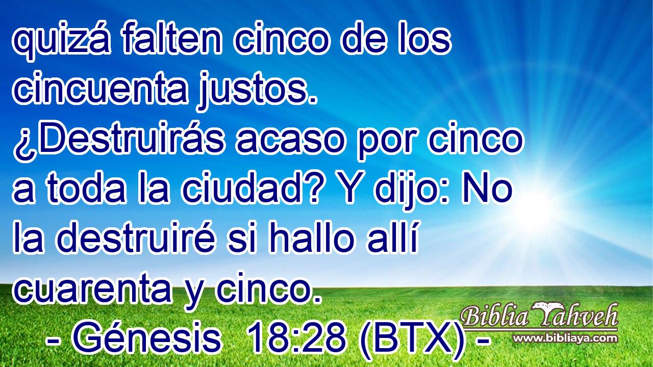 quizá falten cinco de los cincuenta justos. ¿Destruirás acaso por cinco a toda la ciudad? Y dijo: No la destruiré si hallo allí cuarenta y cinco.
