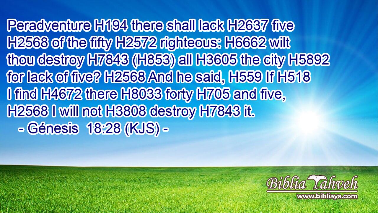 Peradventure H194 there shall lack H2637 five H2568 of the fifty H2572 righteous: H6662 wilt thou destroy H7843 (H853) all H3605 the city H5892 for lack of five? H2568 And he said, H559 If H518 I find H4672 there H8033 forty H705 and five, H2568 I will not H3808 destroy H7843 it.
