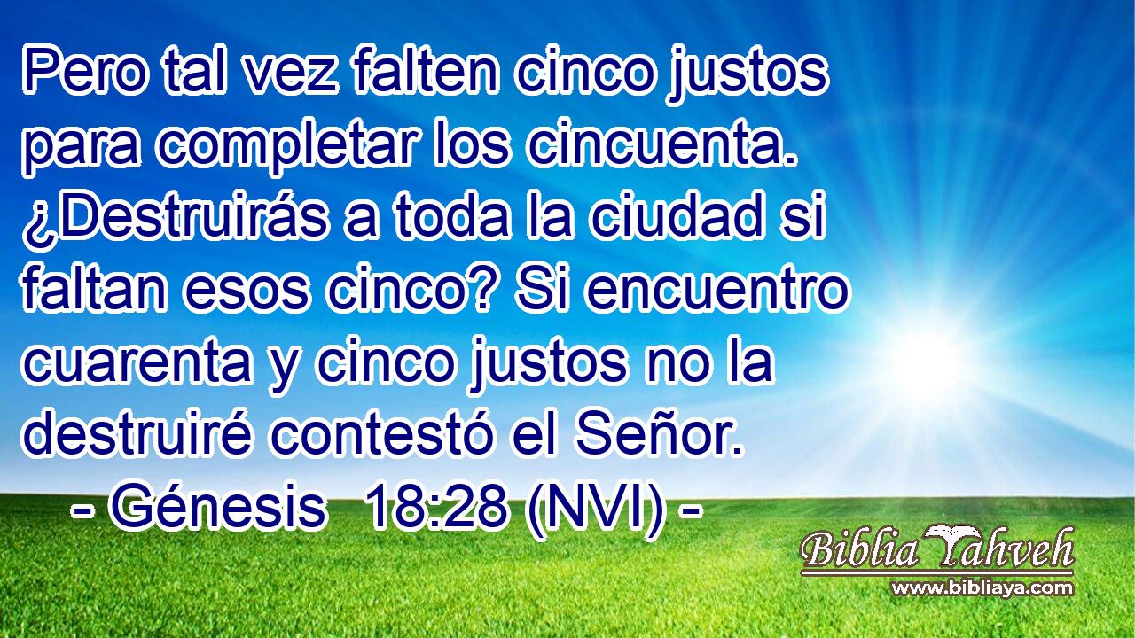  Pero tal vez falten cinco justos para completar los cincuenta. ¿Destruirás a toda la ciudad si faltan esos cinco? Si encuentro cuarenta y cinco justos no la destruiré contestó el Señor. 