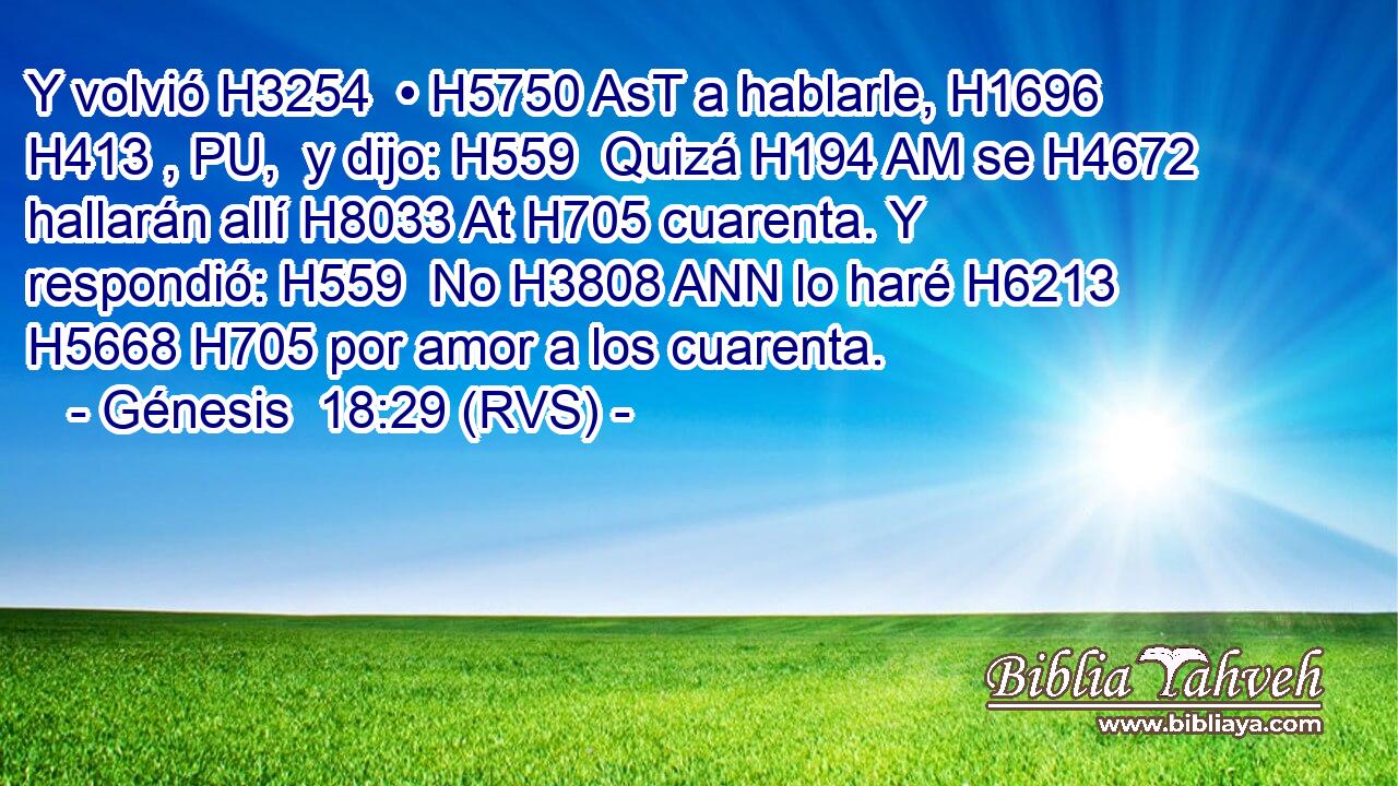 Y volvió H3254  • H5750 AsT a hablarle, H1696 H413 , PU,  y dijo: H559  Quizá H194 AM se H4672  hallarán allí H8033 At H705 cuarenta. Y respondió: H559  No H3808 ANN lo haré H6213  H5668 H705 por amor a los cuarenta. 