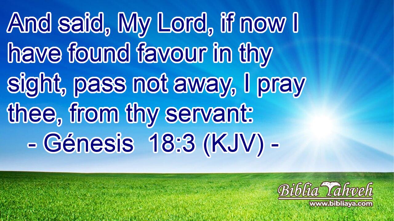 And said, My Lord, if now I have found favour in thy sight, pass not away, I pray thee, from thy servant: