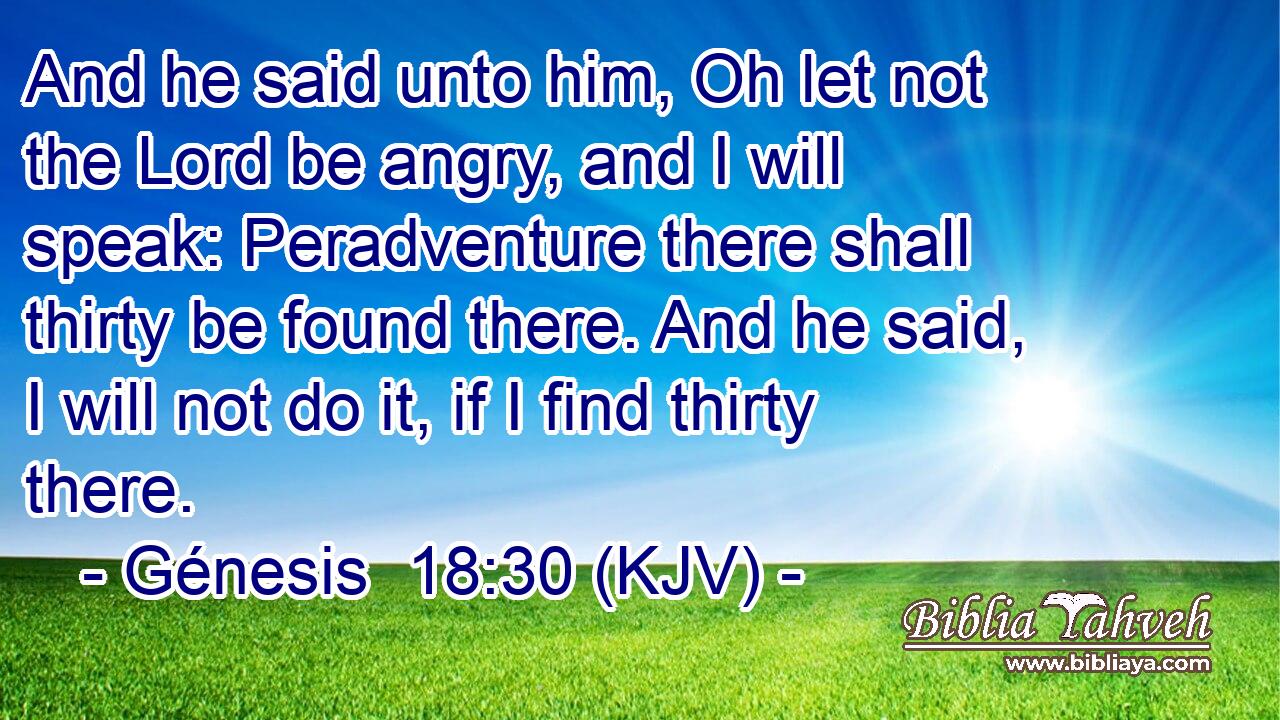 And he said unto him, Oh let not the Lord be angry, and I will speak: Peradventure there shall thirty be found there. And he said, I will not do it, if I find thirty there.