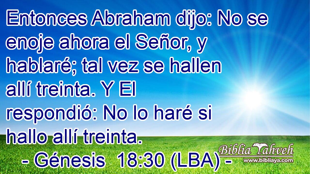 Entonces Abraham dijo: No se enoje ahora el Señor, y hablaré; tal vez se hallen allí treinta. Y El respondió: No lo haré si hallo allí treinta.