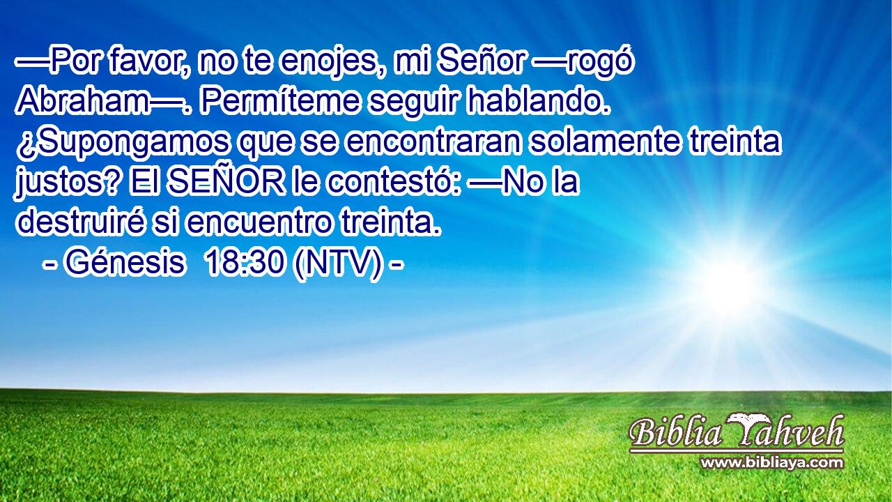—Por favor, no te enojes, mi Señor —rogó Abraham—. Permíteme seguir hablando. ¿Supongamos que se encontraran solamente treinta justos? El SEÑOR le contestó: —No la destruiré si encuentro treinta.
