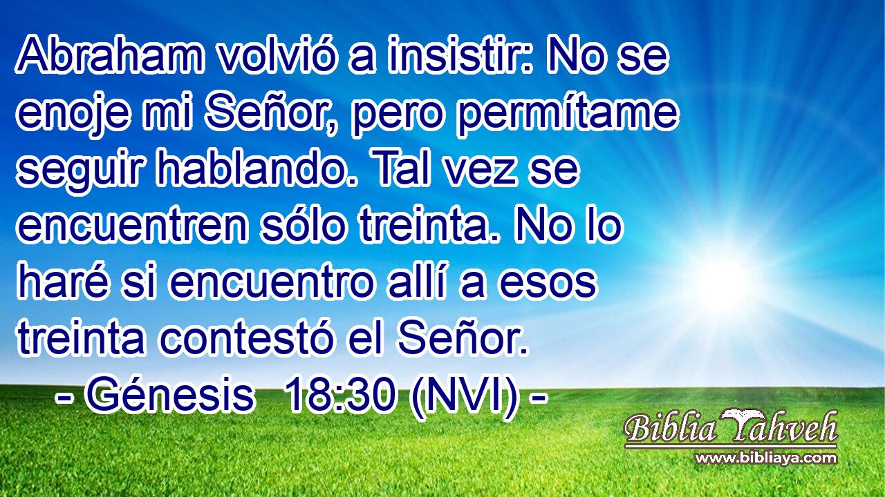  Abraham volvió a insistir: No se enoje mi Señor, pero permítame seguir hablando. Tal vez se encuentren sólo treinta. No lo haré si encuentro allí a esos treinta contestó el Señor. 