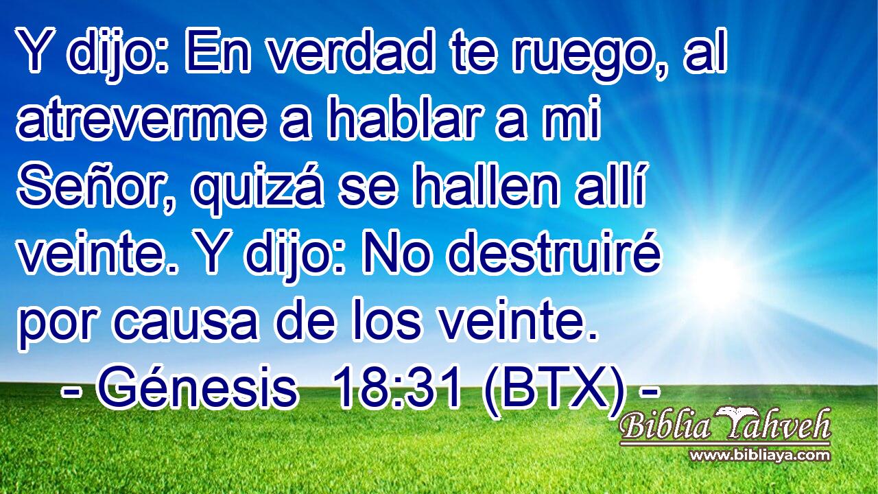 Y dijo: En verdad te ruego, al atreverme a hablar a mi Señor, quizá se hallen allí veinte. Y dijo: No destruiré por causa de los veinte.