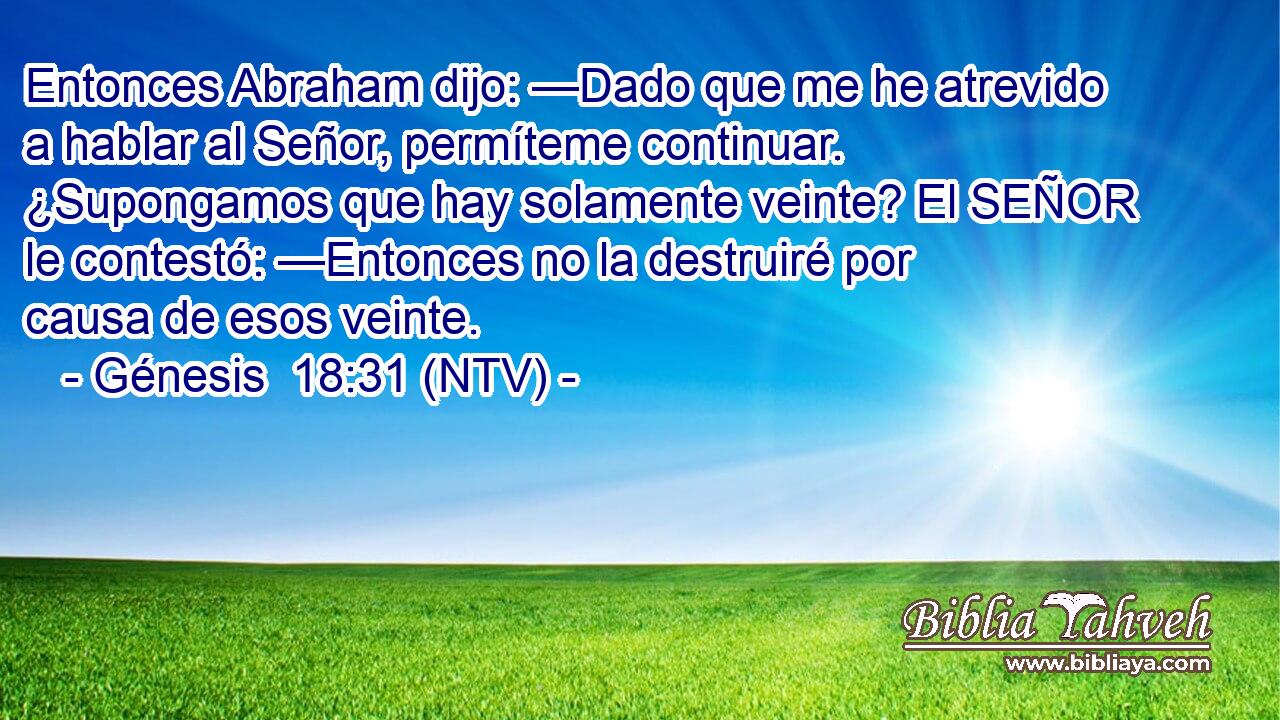 Entonces Abraham dijo: —Dado que me he atrevido a hablar al Señor, permíteme continuar. ¿Supongamos que hay solamente veinte? El SEÑOR le contestó: —Entonces no la destruiré por causa de esos veinte.