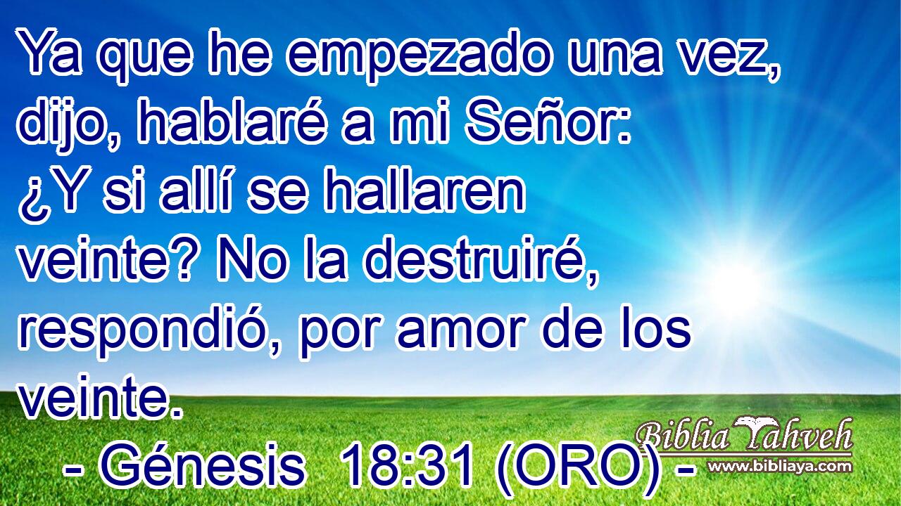  Ya que he empezado una vez, dijo, hablaré a mi Señor: ¿Y si allí se hallaren veinte? No la destruiré, respondió, por amor de los veinte. 