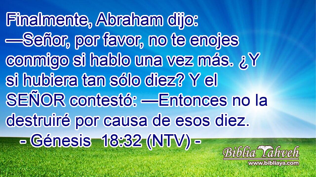 Finalmente, Abraham dijo: —Señor, por favor, no te enojes conmigo si hablo una vez más. ¿Y si hubiera tan sólo diez? Y el SEÑOR contestó: —Entonces no la destruiré por causa de esos diez.