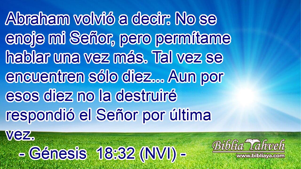  Abraham volvió a decir: No se enoje mi Señor, pero permítame hablar una vez más. Tal vez se encuentren sólo diez... Aun por esos diez no la destruiré respondió el Señor por última vez. 