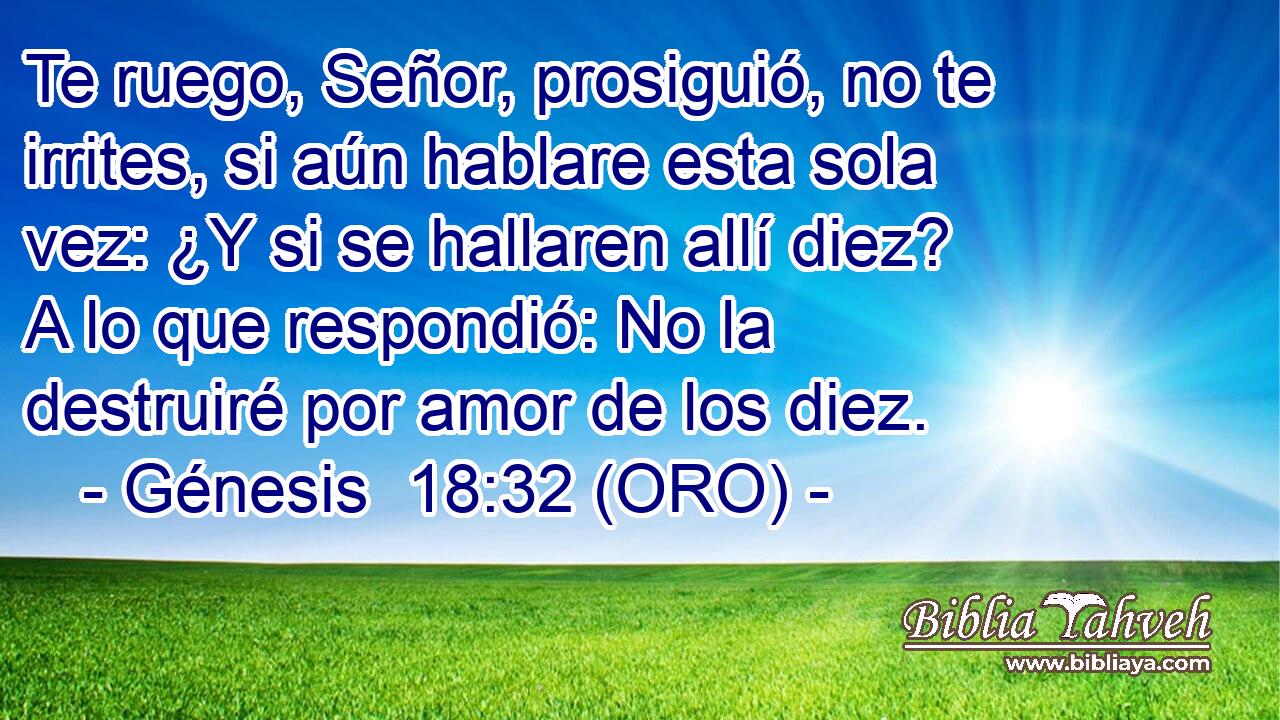  Te ruego, Señor, prosiguió, no te irrites, si aún hablare esta sola vez: ¿Y si se hallaren allí diez? A lo que respondió: No la destruiré por amor de los diez. 