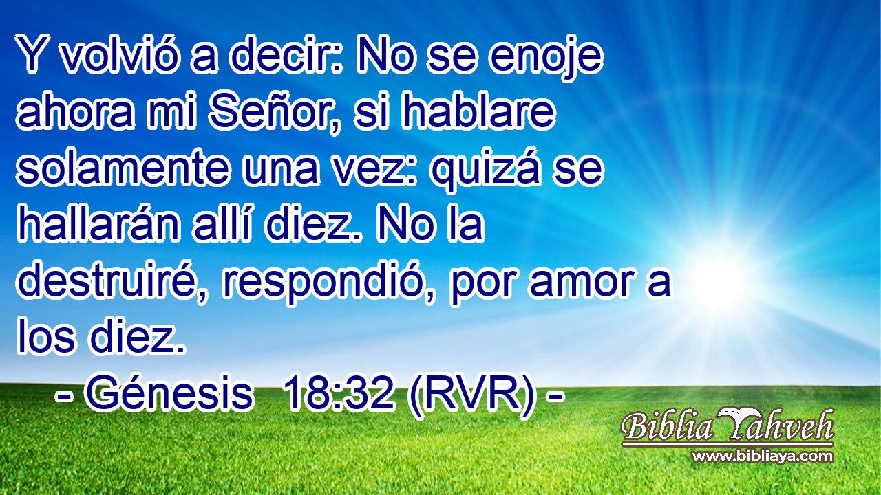 Y volvió a decir: No se enoje ahora mi Señor, si hablare solamente una vez: quizá se hallarán allí diez. No la destruiré, respondió, por amor a los diez.