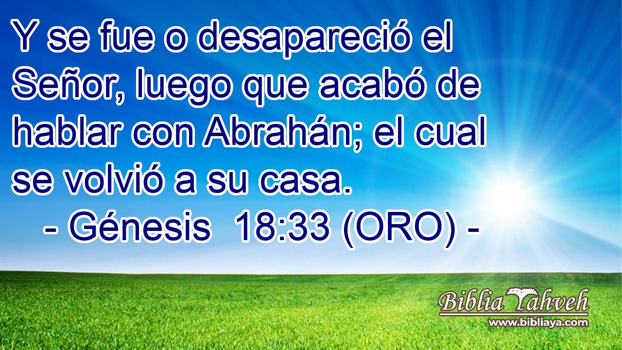  Y se fue o desapareció el Señor, luego que acabó de hablar con Abrahán; el cual se volvió a su casa. 
