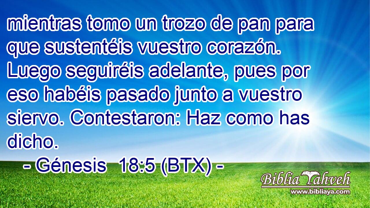 mientras tomo un trozo de pan para que sustentéis vuestro corazón. Luego seguiréis adelante, pues por eso habéis pasado junto a vuestro siervo. Contestaron: Haz como has dicho.