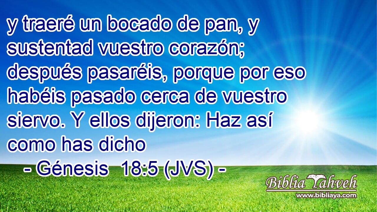 y traeré un bocado de pan, y sustentad vuestro corazón; después pasaréis, porque por eso habéis pasado cerca de vuestro siervo. Y ellos dijeron: Haz así como has dicho