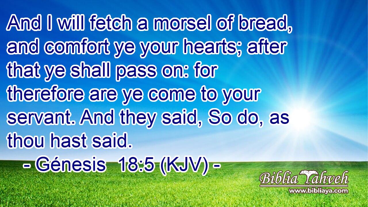 And I will fetch a morsel of bread, and comfort ye your hearts; after that ye shall pass on: for therefore are ye come to your servant. And they said, So do, as thou hast said.