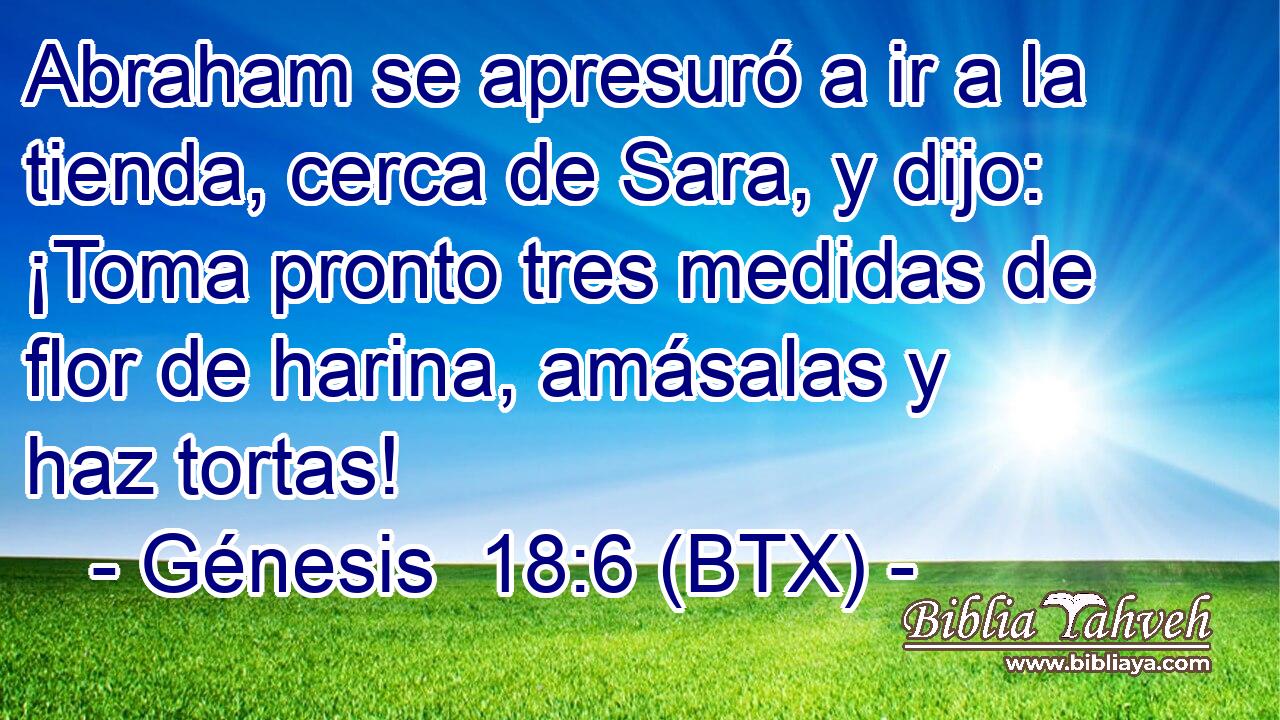 Abraham se apresuró a ir a la tienda, cerca de Sara, y dijo: ¡Toma pronto tres medidas de flor de harina, amásalas y haz tortas!