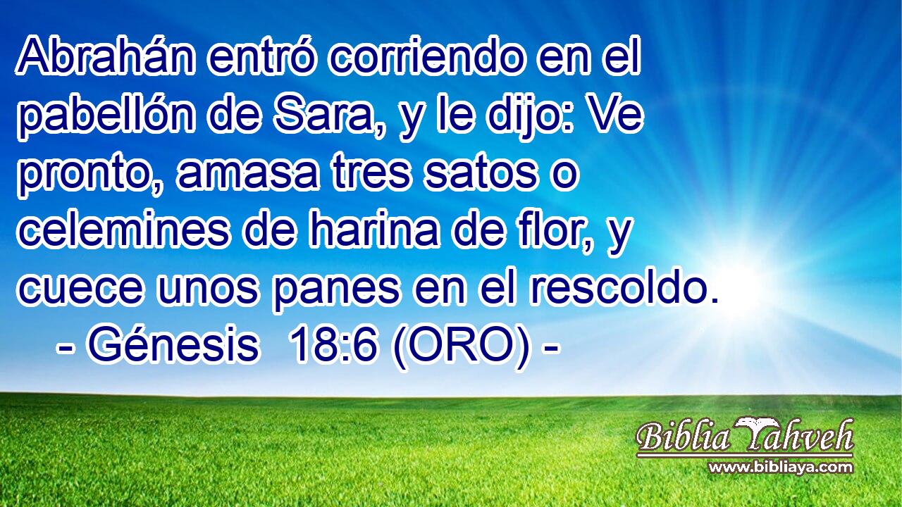  Abrahán entró corriendo en el pabellón de Sara, y le dijo: Ve pronto, amasa tres satos o celemines de harina de flor, y cuece unos panes en el rescoldo. 