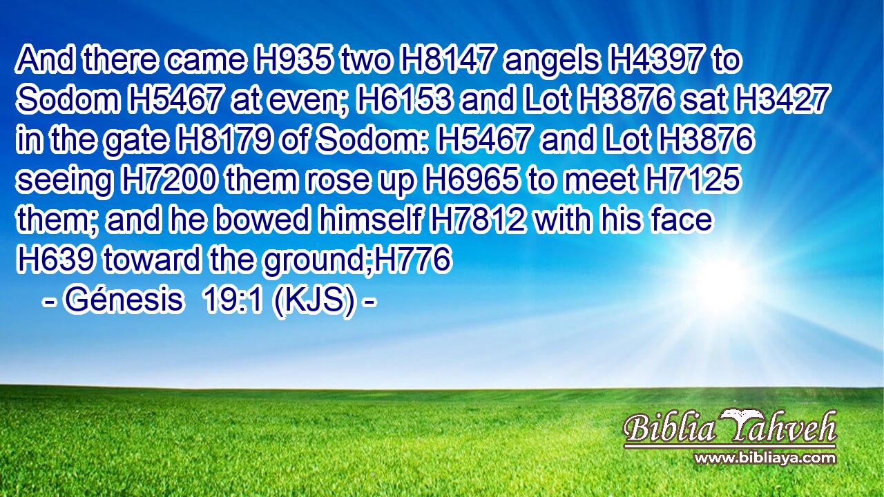 And there came H935 two H8147 angels H4397 to Sodom H5467 at even; H6153 and Lot H3876 sat H3427 in the gate H8179 of Sodom: H5467 and Lot H3876 seeing H7200 them rose up H6965 to meet H7125 them; and he bowed himself H7812 with his face H639 toward the ground;H776
