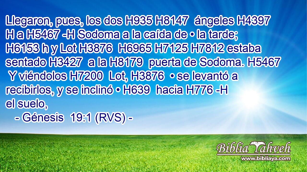 Llegaron, pues, los dos H935 H8147  ángeles H4397 H a H5467 -H Sodoma a la caída de • la tarde; H6153 h y Lot H3876  H6965 H7125 H7812 estaba sentado H3427  a la H8179  puerta de Sodoma. H5467  Y viéndolos H7200  Lot, H3876  • se levantó a recibirlos, y se inclinó • H639  hacia H776 -H el suelo, 