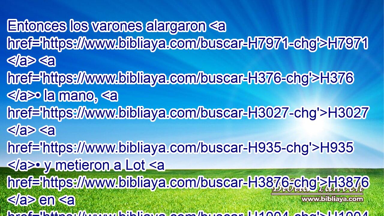 Entonces los varones alargaron H7971  H376 • la mano, H3027  H935 • y metieron a Lot H3876  en H1004 XD, HH casa con H413 PU ellos, y cerraron H5462  • la puerta. H1817 H 
