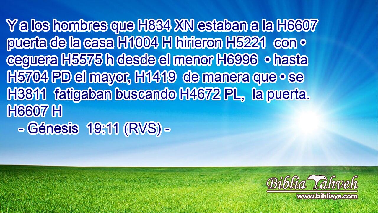 Y a los hombres que H834 XN estaban a la H6607  puerta de la casa H1004 H hirieron H5221  con • ceguera H5575 h desde el menor H6996  • hasta H5704 PD el mayor, H1419  de manera que • se H3811  fatigaban buscando H4672 PL,  la puerta. H6607 H 