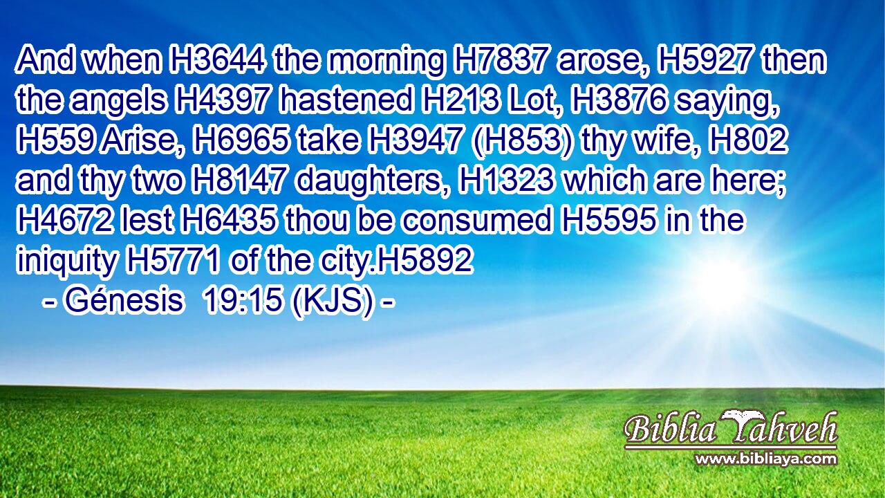 And when H3644 the morning H7837 arose, H5927 then the angels H4397 hastened H213 Lot, H3876 saying, H559 Arise, H6965 take H3947 (H853) thy wife, H802 and thy two H8147 daughters, H1323 which are here; H4672 lest H6435 thou be consumed H5595 in the iniquity H5771 of the city.H5892