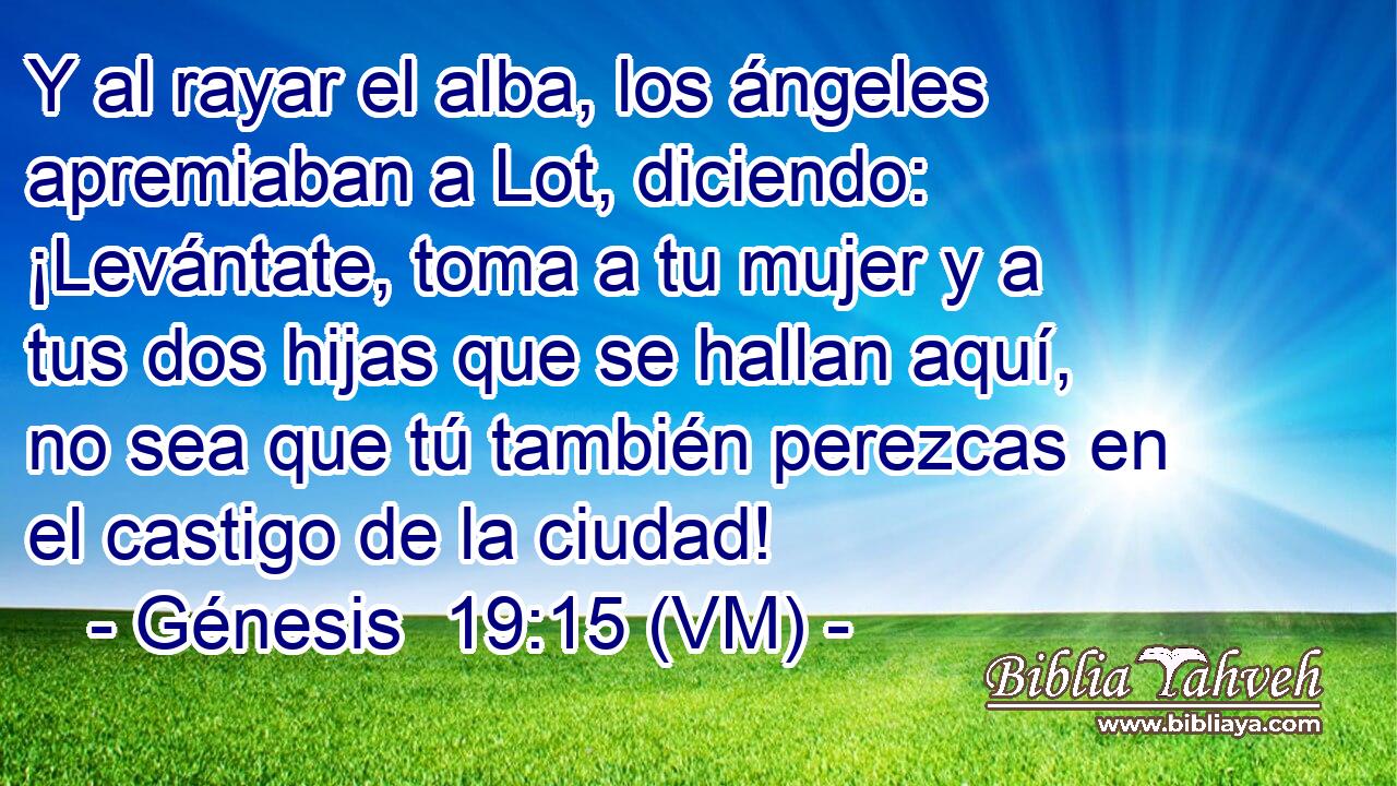  Y al rayar el alba, los ángeles apremiaban a Lot, diciendo: ¡Levántate, toma a tu mujer y a tus dos hijas que se hallan aquí, no sea que tú también perezcas en el castigo de la ciudad! 