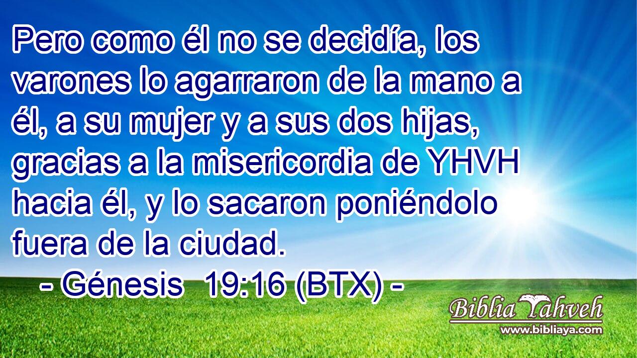 Pero como él no se decidía, los varones lo agarraron de la mano a él, a su mujer y a sus dos hijas, gracias a la misericordia de YHVH hacia él, y lo sacaron poniéndolo fuera de la ciudad.