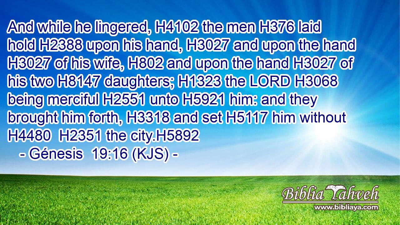 And while he lingered, H4102 the men H376 laid hold H2388 upon his hand, H3027 and upon the hand H3027 of his wife, H802 and upon the hand H3027 of his two H8147 daughters; H1323 the LORD H3068 being merciful H2551 unto H5921 him: and they brought him forth, H3318 and set H5117 him without H4480  H2351 the city.H5892