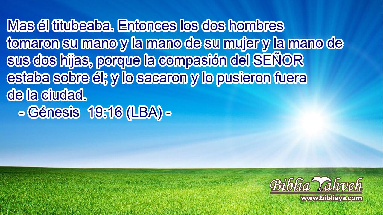 Mas él titubeaba. Entonces los dos hombres tomaron su mano y la mano de su mujer y la mano de sus dos hijas, porque la compasión del SEÑOR estaba sobre él; y lo sacaron y lo pusieron fuera de la ciudad.