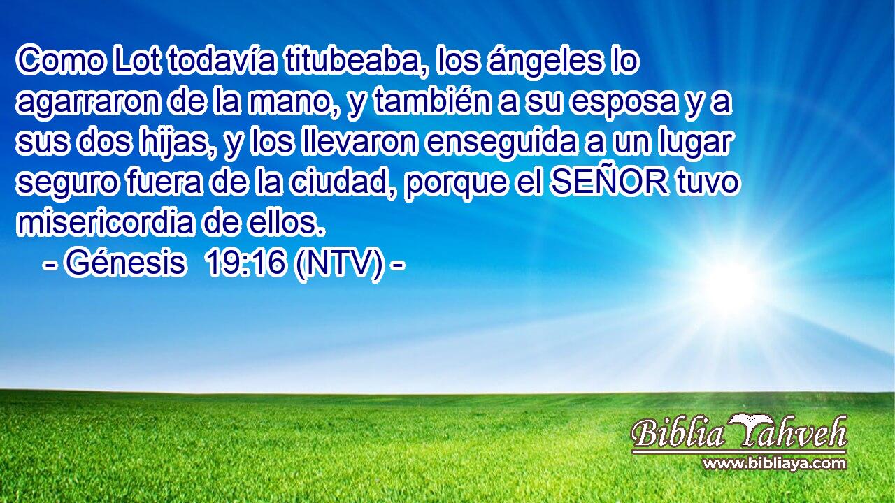 Como Lot todavía titubeaba, los ángeles lo agarraron de la mano, y también a su esposa y a sus dos hijas, y los llevaron enseguida a un lugar seguro fuera de la ciudad, porque el SEÑOR tuvo misericordia de ellos.
