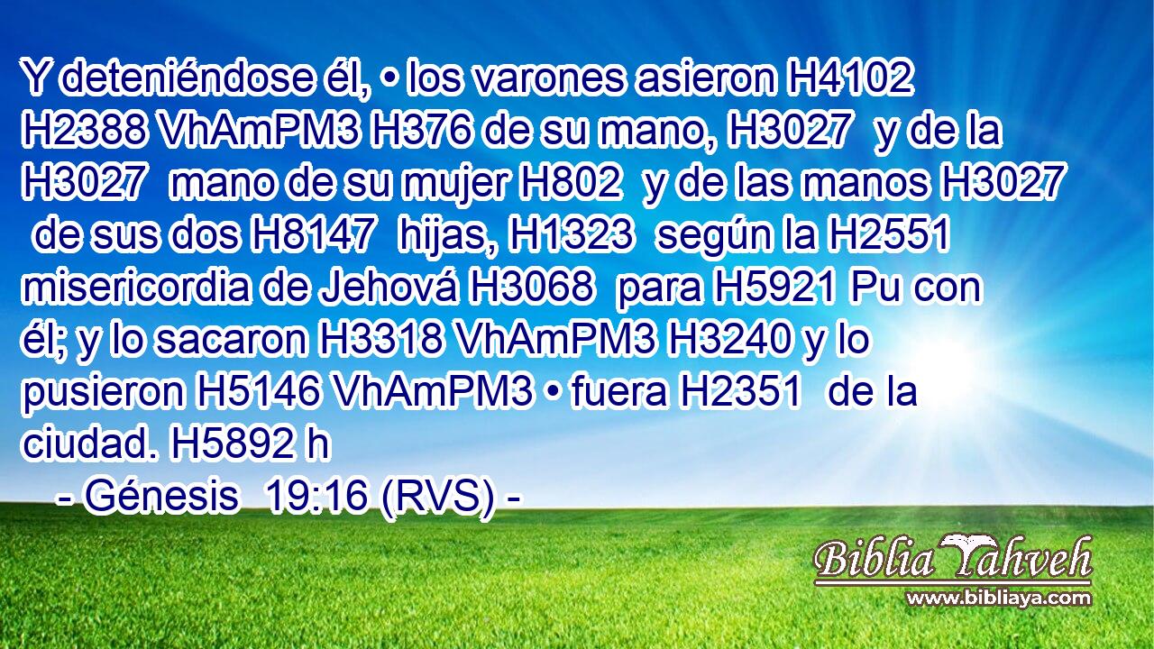 Y deteniéndose él, • los varones asieron H4102 H2388 VhAmPM3 H376 de su mano, H3027  y de la H3027  mano de su mujer H802  y de las manos H3027  de sus dos H8147  hijas, H1323  según la H2551  misericordia de Jehová H3068  para H5921 Pu con él; y lo sacaron H3318 VhAmPM3 H3240 y lo pusieron H5146 VhAmPM3 • fuera H2351  de la ciudad. H5892 h 