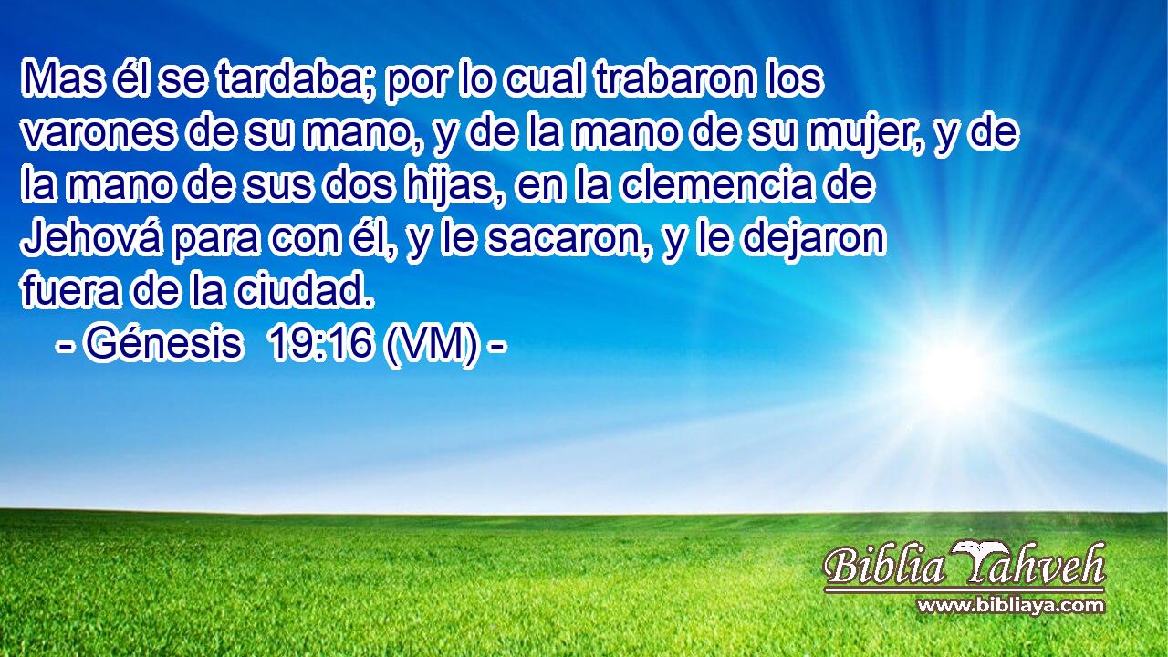 Mas él se tardaba; por lo cual trabaron los varones de su mano, y de la mano de su mujer, y de la mano de sus dos hijas, en la clemencia de Jehová para con él, y le sacaron, y le dejaron fuera de la ciudad. 