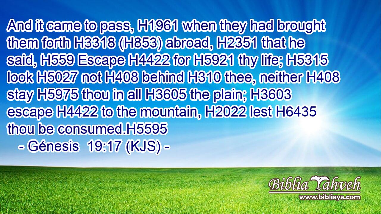 And it came to pass, H1961 when they had brought them forth H3318 (H853) abroad, H2351 that he said, H559 Escape H4422 for H5921 thy life; H5315 look H5027 not H408 behind H310 thee, neither H408 stay H5975 thou in all H3605 the plain; H3603 escape H4422 to the mountain, H2022 lest H6435 thou be consumed.H5595