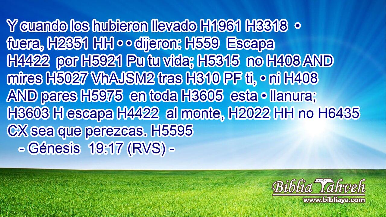 Y cuando los hubieron llevado H1961 H3318  • fuera, H2351 HH • • dijeron: H559  Escapa H4422  por H5921 Pu tu vida; H5315  no H408 AND mires H5027 VhAJSM2 tras H310 PF ti, • ni H408 AND pares H5975  en toda H3605  esta • llanura; H3603 H escapa H4422  al monte, H2022 HH no H6435 CX sea que perezcas. H5595  