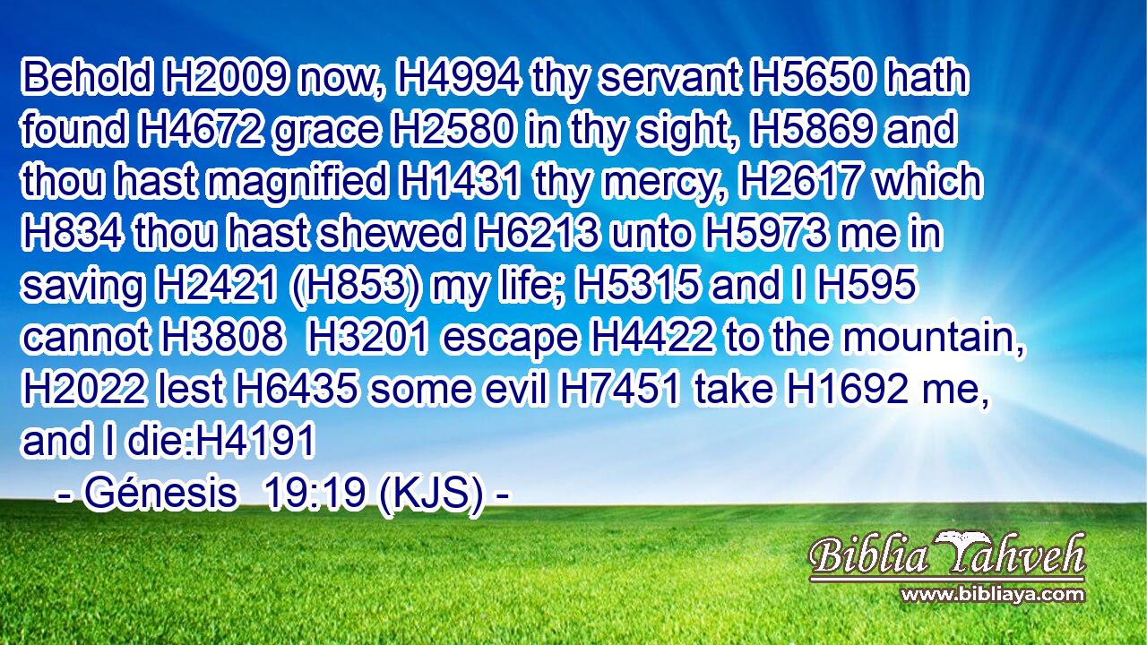 Behold H2009 now, H4994 thy servant H5650 hath found H4672 grace H2580 in thy sight, H5869 and thou hast magnified H1431 thy mercy, H2617 which H834 thou hast shewed H6213 unto H5973 me in saving H2421 (H853) my life; H5315 and I H595 cannot H3808  H3201 escape H4422 to the mountain, H2022 lest H6435 some evil H7451 take H1692 me, and I die:H4191