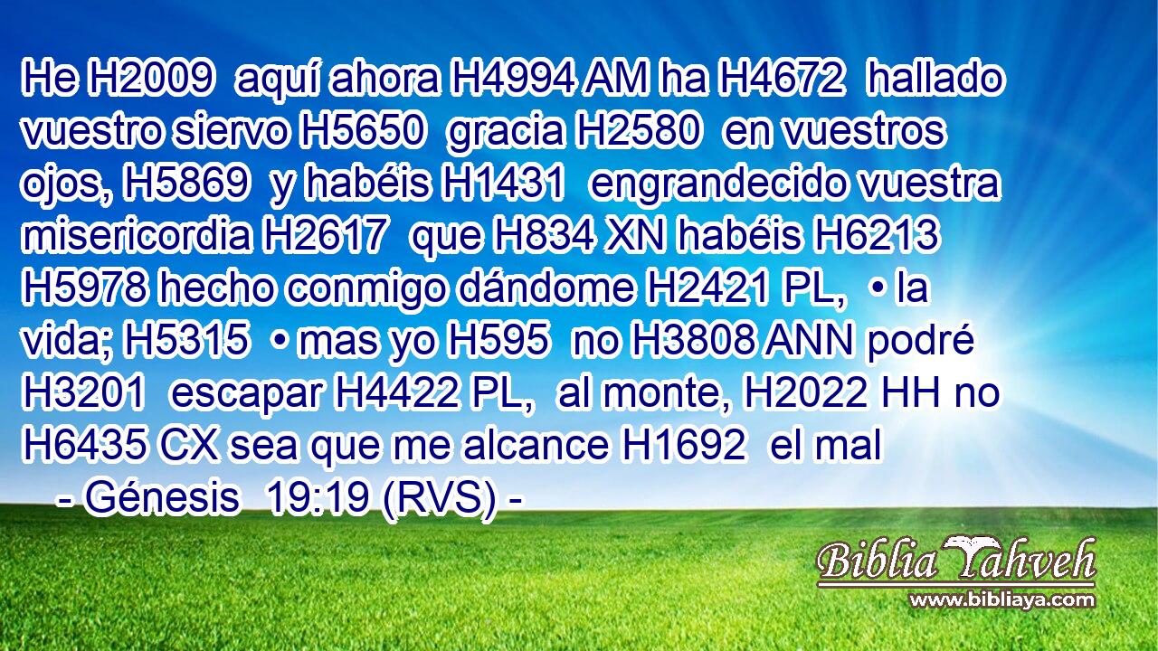 He H2009  aquí ahora H4994 AM ha H4672  hallado vuestro siervo H5650  gracia H2580  en vuestros ojos, H5869  y habéis H1431  engrandecido vuestra misericordia H2617  que H834 XN habéis H6213  H5978 hecho conmigo dándome H2421 PL,  • la vida; H5315  • mas yo H595  no H3808 ANN podré H3201  escapar H4422 PL,  al monte, H2022 HH no H6435 CX sea que me alcance H1692  el mal
