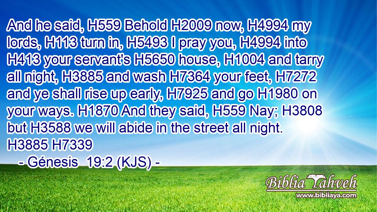 And he said, H559 Behold H2009 now, H4994 my lords, H113 turn in, H5493 I pray you, H4994 into H413 your servant's H5650 house, H1004 and tarry all night, H3885 and wash H7364 your feet, H7272 and ye shall rise up early, H7925 and go H1980 on your ways. H1870 And they said, H559 Nay; H3808 but H3588 we will abide in the street all night. H3885 H7339
